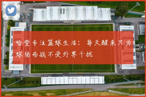 哈登专注篮球生活：每天醒来只为球场而战不受外界干扰