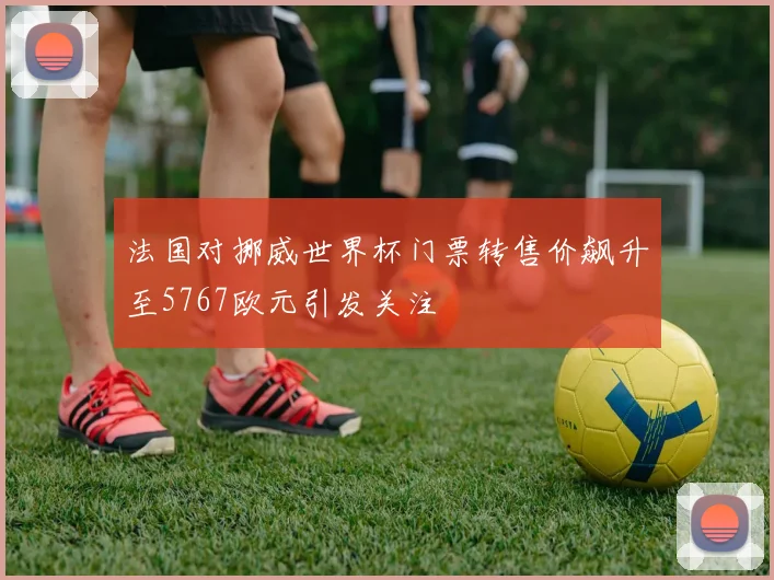 法国对挪威世界杯门票转售价飙升至5767欧元引发关注