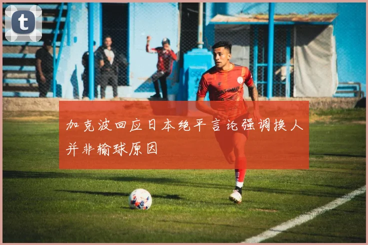 加克波回应日本绝平言论强调换人并非输球原因