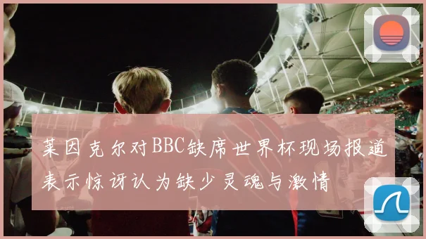 莱因克尔对BBC缺席世界杯现场报道表示惊讶认为缺少灵魂与激情