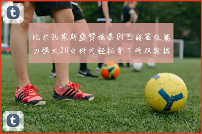 比尔西蒙斯盛赞施泰因巴赫篮板能力强大20分钟内轻松拿下两双数据