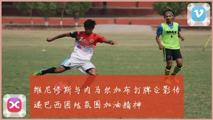 维尼修斯与内马尔加布打牌合影传递巴西团结氛围加油精神