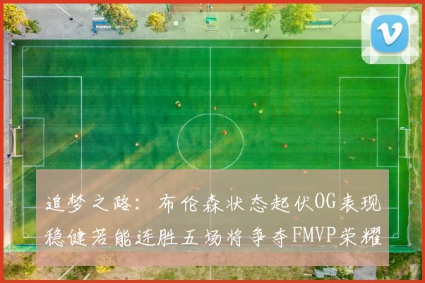 追梦之路：布伦森状态起伏OG表现稳健若能连胜五场将争夺FMVP荣耀