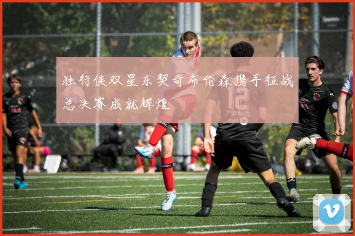 独行侠双星东契奇布伦森携手征战总决赛成就辉煌