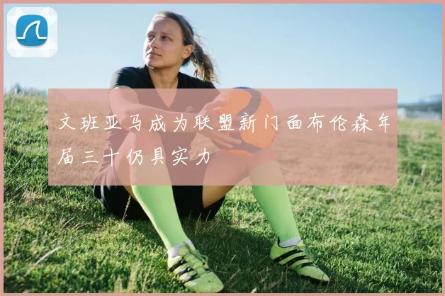文班亚马成为联盟新门面布伦森年届三十仍具实力