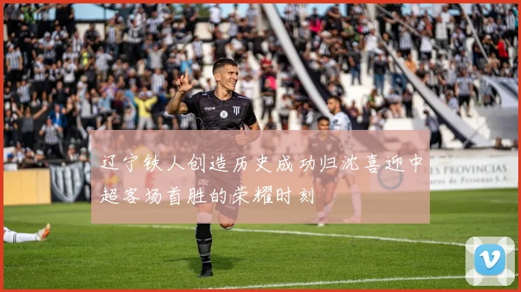 辽宁铁人创造历史成功归沈喜迎中超客场首胜的荣耀时刻