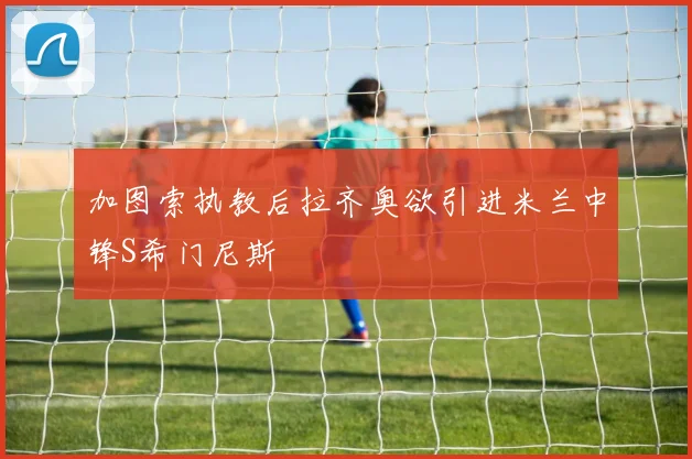 加图索执教后拉齐奥欲引进米兰中锋S希门尼斯