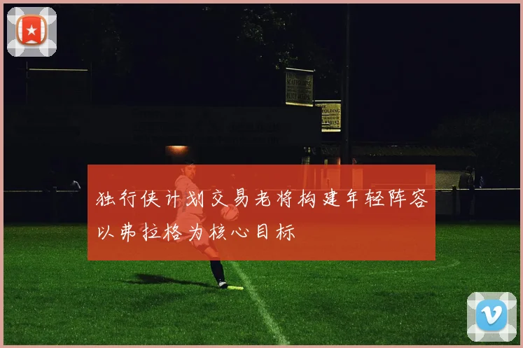 独行侠计划交易老将构建年轻阵容以弗拉格为核心目标
