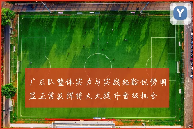 广东队整体实力与实战经验优势明显正常发挥将大大提升晋级机会