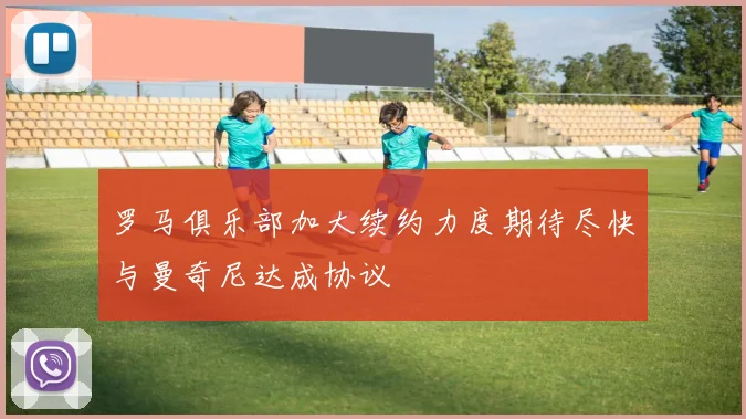 罗马俱乐部加大续约力度期待尽快与曼奇尼达成协议