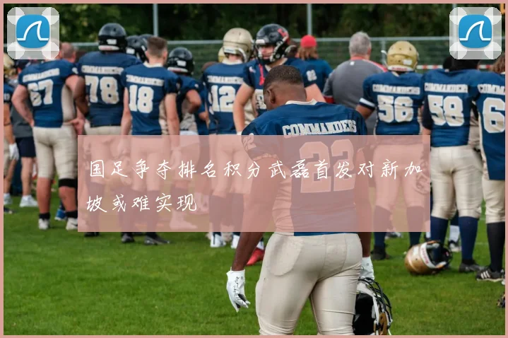国足争夺排名积分武磊首发对新加坡或难实现
