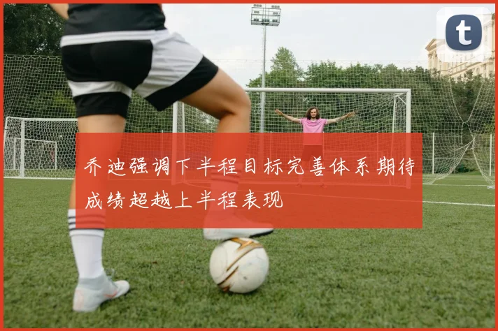 乔迪强调下半程目标完善体系期待成绩超越上半程表现