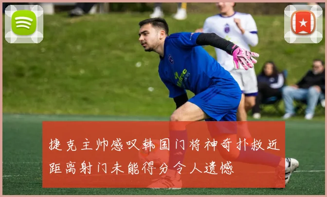 捷克主帅感叹韩国门将神奇扑救近距离射门未能得分令人遗憾