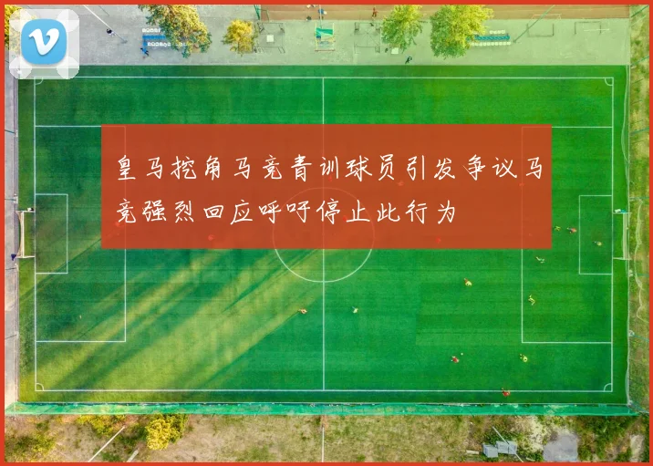 皇马挖角马竞青训球员引发争议马竞强烈回应呼吁停止此行为